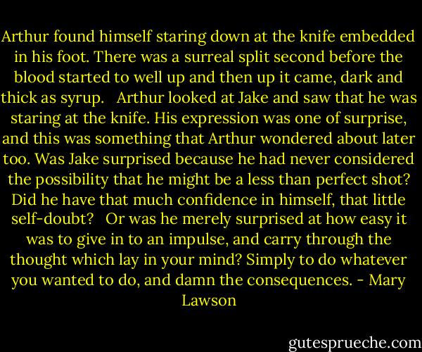 Arthur found himself staring down at the knife embedded in his foot. There was a surreal split second before the blood started to well up and then up it came, dark and thick as syrup. <br /><br />Arthur looked at Jake and saw that he was staring at the knife. His expression was one of surprise, and this was something that Arthur wondered about later too. Was Jake surprised because he had never considered the possibility that he might be a less than perfect shot? Did he have that much confidence in himself, that little self-doubt? <br /><br />Or was he merely surprised at how easy it was to give in to an impulse, and carry through the thought which lay in your mind? Simply to do whatever you wanted to do, and damn the consequences. - Mary Lawson