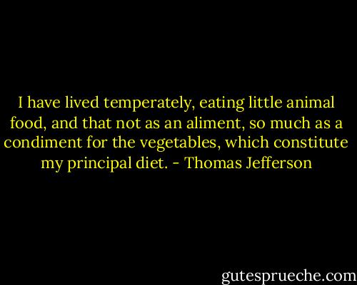 I have lived temperately, eating little animal food, and that not as an aliment, so much as a condiment for the vegetables, which constitute my principal diet. - Thomas Jefferson