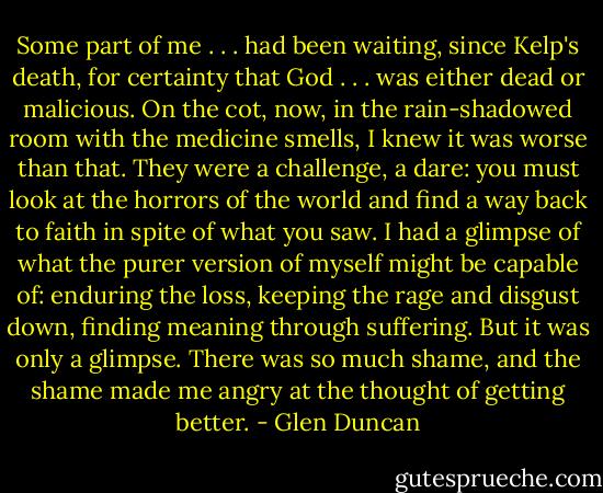 Some part of me . . . had been waiting, since Kelp's death, for certainty that God . . . was either dead or malicious. On the cot, now, in the rain-shadowed room with the medicine smells, I knew it was worse than that. They were a challenge, a dare: you must look at the horrors of the world and find a way back to faith in spite of what you saw. I had a glimpse of what the purer version of myself might be capable of: enduring the loss, keeping the rage and disgust down, finding meaning through suffering. But it was only a glimpse. There was so much shame, and the shame made me angry at the thought of getting better. - Glen Duncan