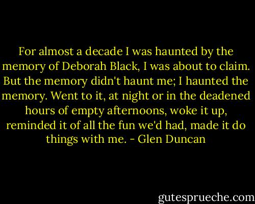 For almost a decade I was haunted by the memory of Deborah Black, I was about to claim. But the memory didn't haunt me; I haunted the memory. Went to it, at night or in the deadened hours of empty afternoons, woke it up, reminded it of all the fun we'd had, made it do things with me. - Glen Duncan