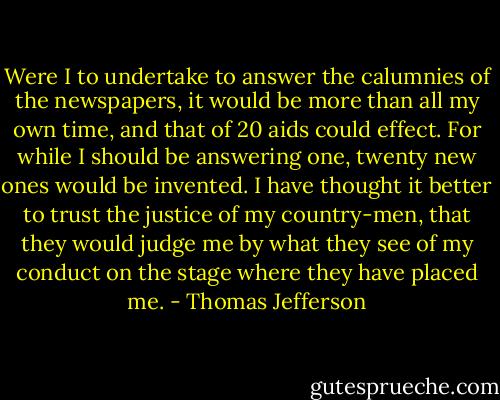 Were I to undertake to answer the calumnies of the newspapers, it would be more than all my own time, and that of 20 aids could effect. For while I should be answering one, twenty new ones would be invented. I have thought it better to trust the justice of my country-men, that they would judge me by what they see of my conduct on the stage where they have placed me. - Thomas Jefferson