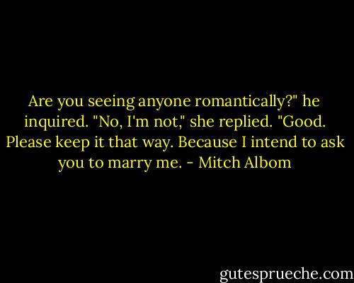 Are you seeing anyone romantically?" he inquired.<br />"No, I'm not," she replied.<br />"Good. Please keep it that way. Because I intend to ask you to marry me. - Mitch Albom