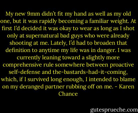 My new 9mm didn’t fit my hand as well as my old one, but it was rapidly becoming a familiar weight. At first I’d decided it was okay to wear as long as I shot only at supernatural bad guys who were already shooting at me. Lately, I’d had to broaden that definition to anytime my life was in danger. I was currently leaning toward a slightly more comprehensive rule somewhere between proactive self-defense and the-bastards-had-it-coming, which, if I survived long enough, I intended to blame on my deranged partner rubbing off on me. - Karen Chance