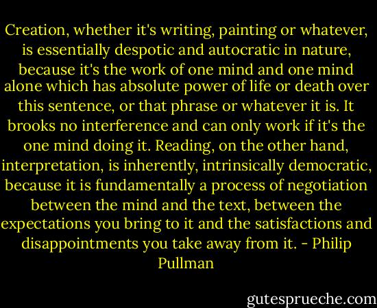 Creation, whether it's writing, painting or whatever, is essentially despotic and autocratic in nature, because it's the work of one mind and one mind alone which has absolute power of life or death over this sentence, or that phrase or whatever it is. It brooks no interference and can only work if it's the one mind doing it. Reading, on the other hand, interpretation, is inherently, intrinsically democratic, because it is fundamentally a process of negotiation between the mind and the text, between the expectations you bring to it and the satisfactions and disappointments you take away from it. - Philip Pullman