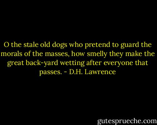 O the stale old dogs who pretend to guard<br />the morals of the masses,<br />how smelly they make the great back-yard<br />wetting after everyone that passes. - D.H. Lawrence