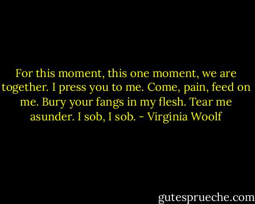 For this moment, this one moment, we are together. I press you to me. Come, pain, feed on me. Bury your fangs in my flesh. Tear me asunder. I sob, I sob. - Virginia Woolf