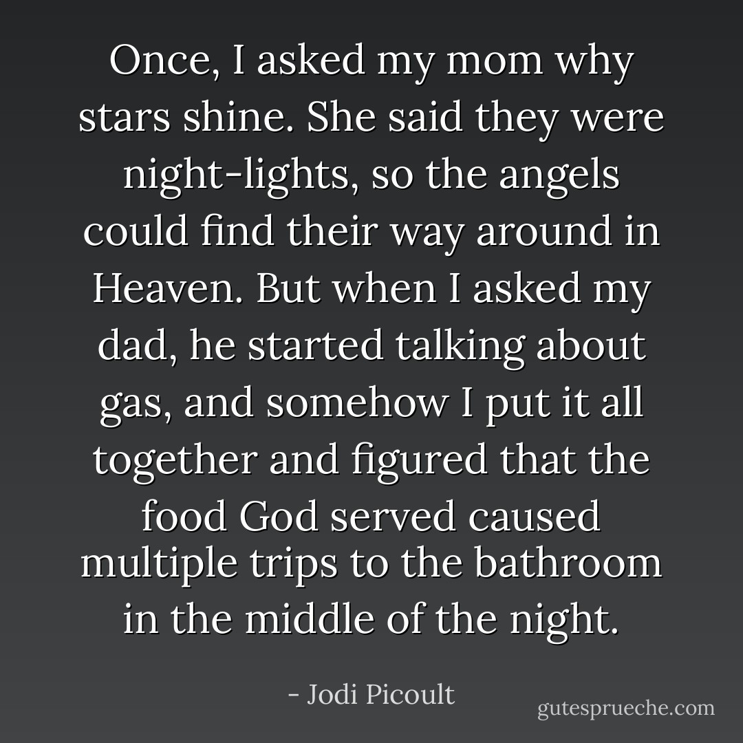 Once, I asked my mom why stars shine. She said they were<br />night-lights, so the angels could find their way around in Heaven.<br />But when I asked my dad, he started talking about gas, and somehow<br />I put it all together and figured that the food God served caused<br />multiple trips to the bathroom in the middle of the night. - Jodi Picoult