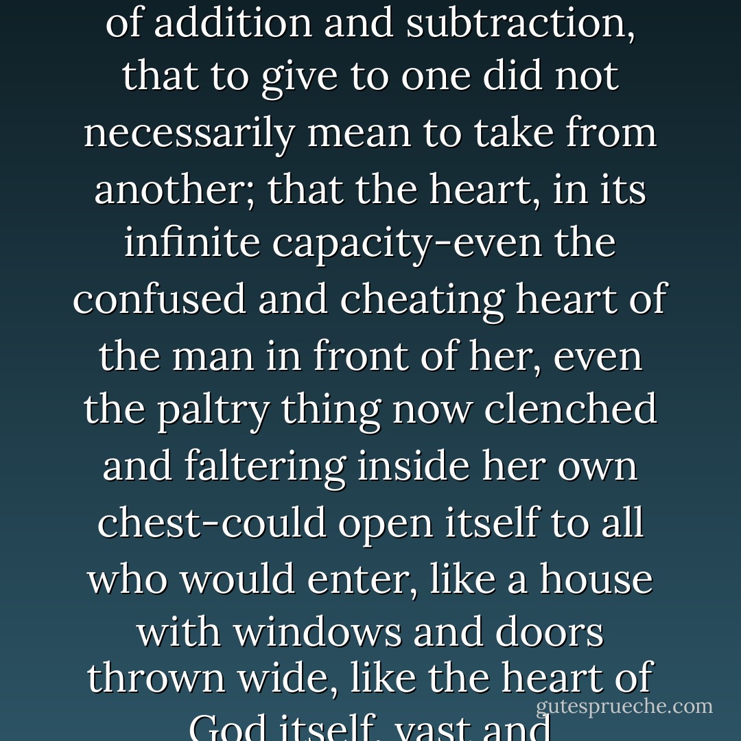 Because this, after all, was the basic truth they all chose to live by: that love was no finite commodity. That it was not subject to the cruel reckoning of addition and subtraction, that to give to one did not necessarily mean to take from another; that the heart, in its infinite capacity-even the confused and cheating heart of the man in front of her, even the paltry thing now clenched and faltering inside her own chest-could open itself to all who would enter, like a house with windows and doors thrown wide, like the heart of God itself, vast and accommodating and holy, a mansion of rooms without number, full of multitudes without end. - Brady Udall