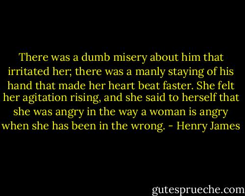 There was a dumb misery about him that irritated her; there was a manly staying of his hand that made her heart beat faster. She felt her agitation rising, and she said to herself that she was angry in the way a woman is angry when she has been in the wrong. - Henry James