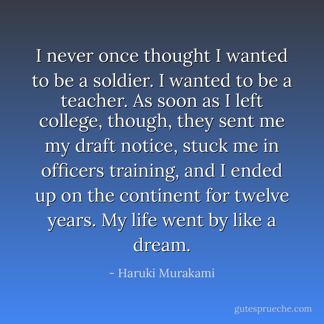 I never once thought I wanted to be a soldier. I wanted to be a teacher. As soon as I left college, though, they sent me my draft notice, stuck me in officers training, and I ended up on the continent for twelve years. My life went by like a dream. - Haruki Murakami