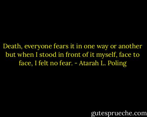 Death, everyone fears it in one way or another but when I stood in front of it myself, face to face, I felt no fear. - Atarah L. Poling