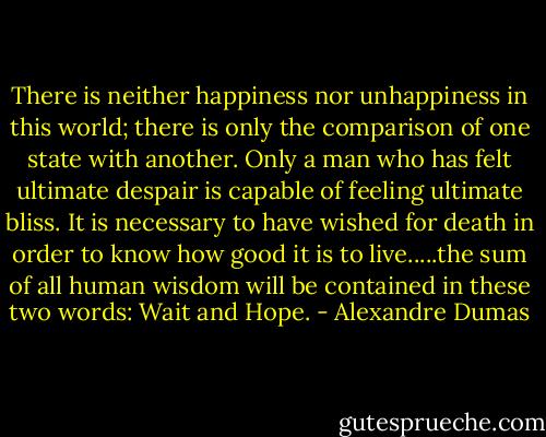 There is neither happiness nor unhappiness in this world; there is only the comparison of one state with another. Only a man who has felt ultimate despair is capable of feeling ultimate bliss. It is necessary to have wished for death in order to know how good it is to live.....the sum of all human wisdom will be contained in these two words: Wait and Hope. - Alexandre Dumas
