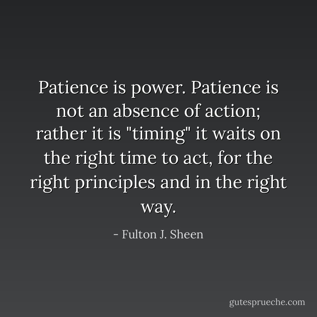 Patience is power.<br />Patience is not an absence of action;<br />rather it is "timing"<br />it waits on the right time to act,<br />for the right principles<br />and in the right way. - Fulton J. Sheen