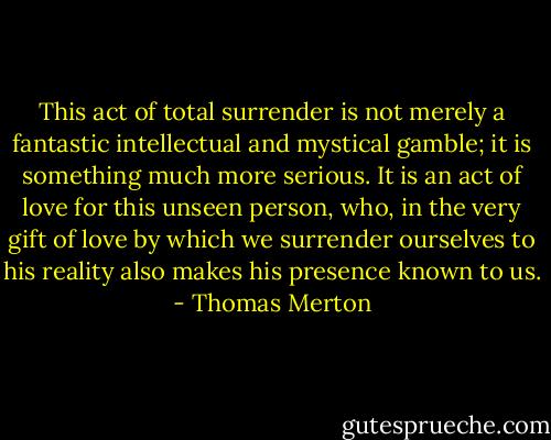 This act of total surrender is not merely a fantastic intellectual and mystical gamble; it is something much more serious. It is an act of love for this unseen person, who, in the very gift of love by which we surrender ourselves to his reality also makes his presence known to us. - Thomas Merton