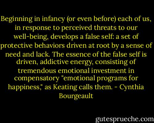 Beginning in infancy (or even before) each of us, in response to perceived threats to our well-being, develops a false self: a set of protective behaviors driven at root by a sense of need and lack. The essence of the false self is driven, addictive energy, consisting of tremendous emotional investment in compensatory "emotional programs for happiness," as Keating calls them. - Cynthia Bourgeault