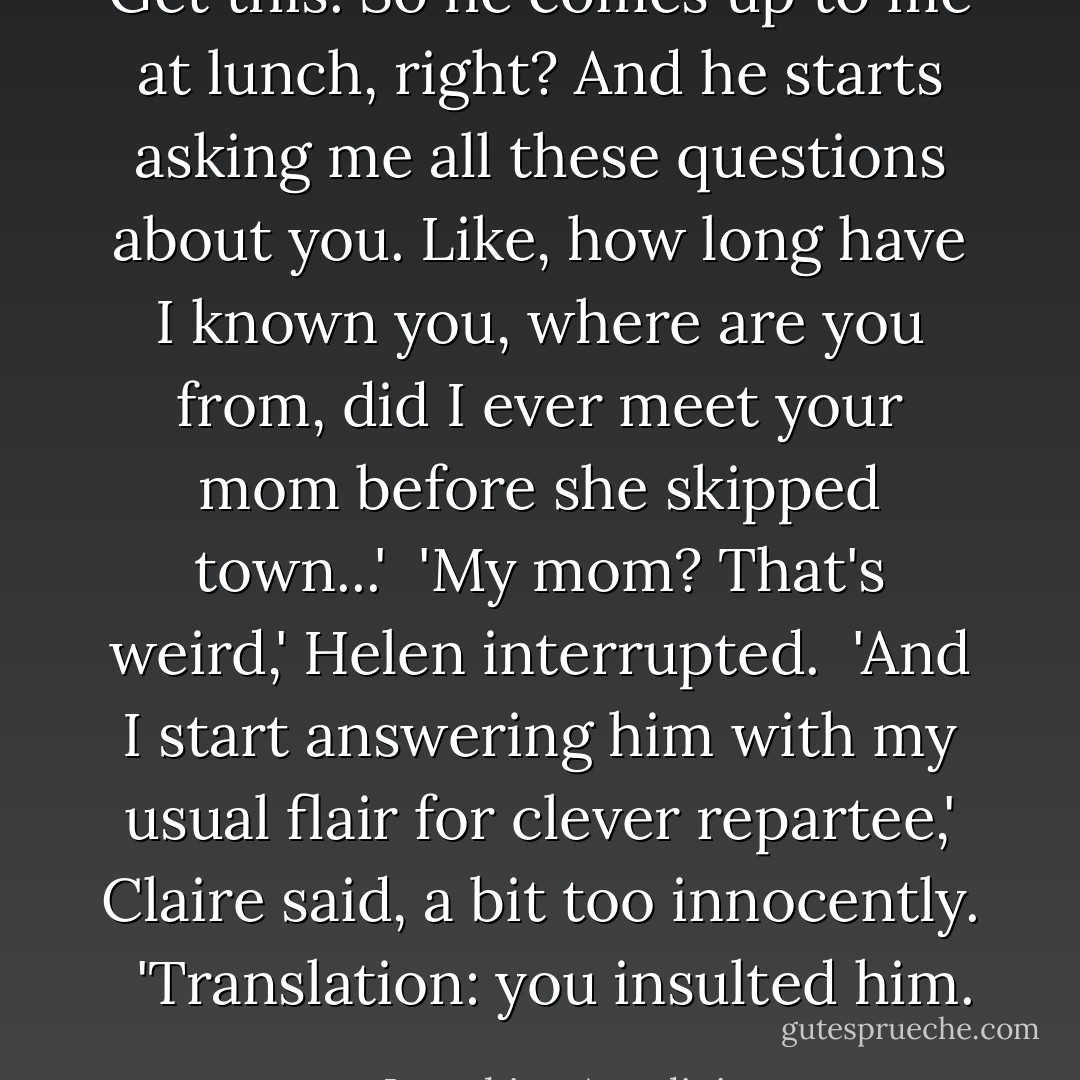 Get this. So he comes up to me at lunch, right? And he starts asking me all these questions about you. Like, how long have I known you, where are you from, did I ever meet your mom before she skipped town...'<br /><br />'My mom? That's weird,' Helen interrupted.<br /><br />'And I start answering him with my usual flair for clever repartee,' Claire said, a bit too innocently. <br /><br />'Translation: you insulted him. - Josephine Angelini