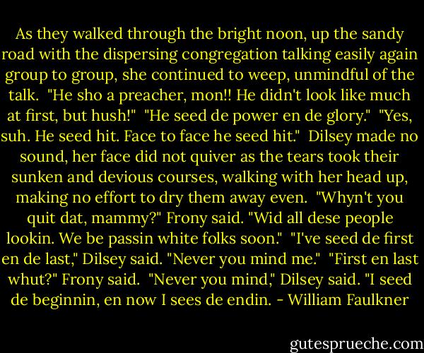 As they walked through the bright noon, up the sandy road with the dispersing congregation talking easily again group to group, she continued to weep, unmindful of the talk. <br />"He sho a preacher, mon!! He didn't look like much at first, but hush!" <br />"He seed de power en de glory." <br />"Yes, suh. He seed hit. Face to face he seed hit." <br />Dilsey made no sound, her face did not quiver as the tears took their sunken and devious courses, walking with her head up, making no effort to dry them away even. <br />"Whyn't you quit dat, mammy?" Frony said. "Wid all dese people lookin. We be passin white folks soon." <br />"I've seed de first en de last," Dilsey said. "Never you mind me." <br />"First en last whut?" Frony said. <br />"Never you mind," Dilsey said. "I seed de beginnin, en now I sees de endin. - William Faulkner
