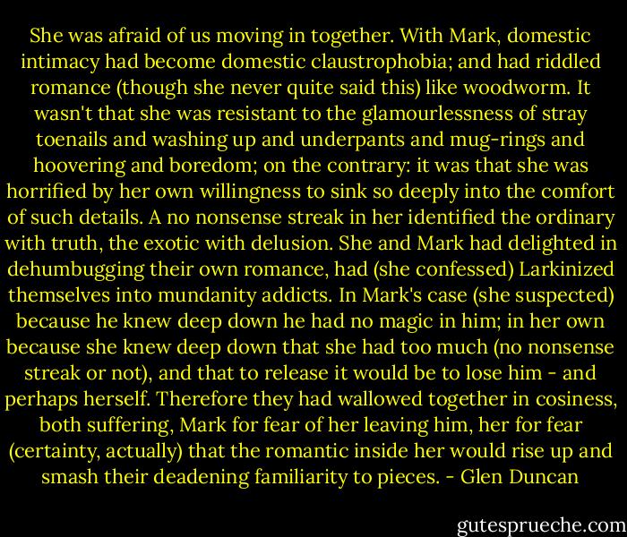 She was afraid of us moving in together. With Mark, domestic intimacy had become domestic claustrophobia; and had riddled romance (though she never quite said this) like woodworm. It wasn't that she was resistant to the glamourlessness of stray toenails and washing up and underpants and mug-rings and hoovering and boredom; on the contrary: it was that she was horrified by her own willingness to sink so deeply into the comfort of such details. A no nonsense streak in her identified the ordinary with truth, the exotic with delusion. She and Mark had delighted in dehumbugging their own romance, had (she confessed) Larkinized themselves into mundanity addicts. In Mark's case (she suspected) because he knew deep down he had no magic in him; in her own because she knew deep down that she had too much (no nonsense streak or not), and that to release it would be to lose him - and perhaps herself. Therefore they had wallowed together in cosiness, both suffering, Mark for fear of her leaving him, her for fear (certainty, actually) that the romantic inside her would rise up and smash their deadening familiarity to pieces. - Glen Duncan