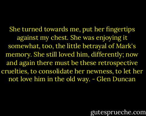 She turned towards me, put her fingertips against my chest. She was enjoying it somewhat, too, the little betrayal of Mark's memory. She still loved him, differently; now and again there must be these retrospective cruelties, to consolidate her newness, to let her not love him in the old way. - Glen Duncan