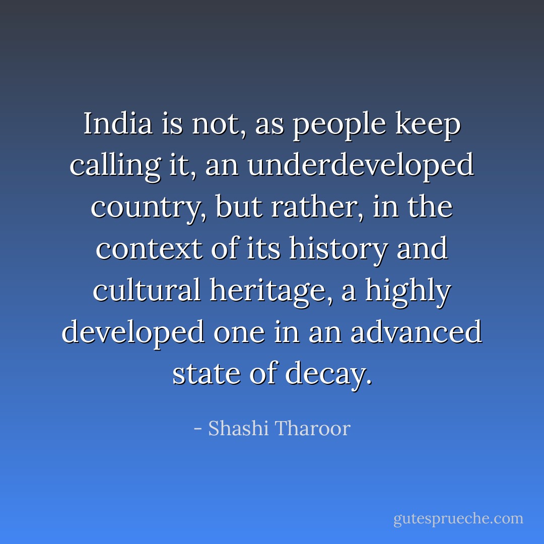 India is not, as people keep calling it, an underdeveloped country, but rather, in the context of its history and cultural heritage, a highly developed one in an advanced state of decay. - Shashi Tharoor