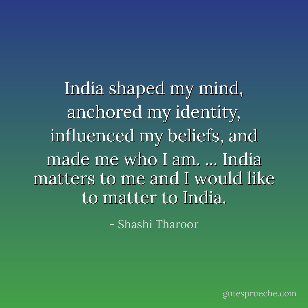 India shaped my mind, anchored my identity, influenced my beliefs, and made me who I am. ... India matters to me and I would like to matter to India. - Shashi Tharoor