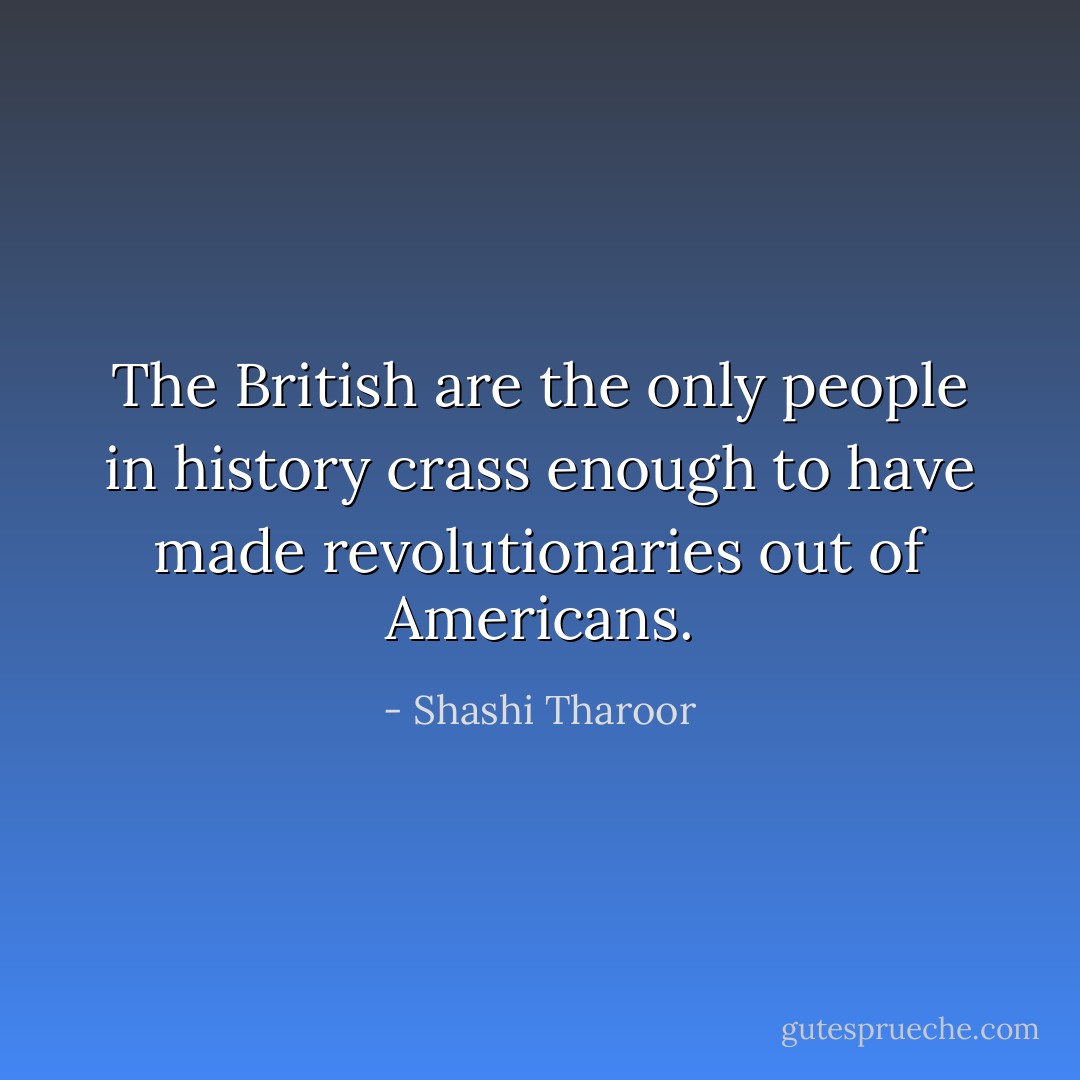 The British are the only people in history crass enough to have made revolutionaries out of Americans. - Shashi Tharoor