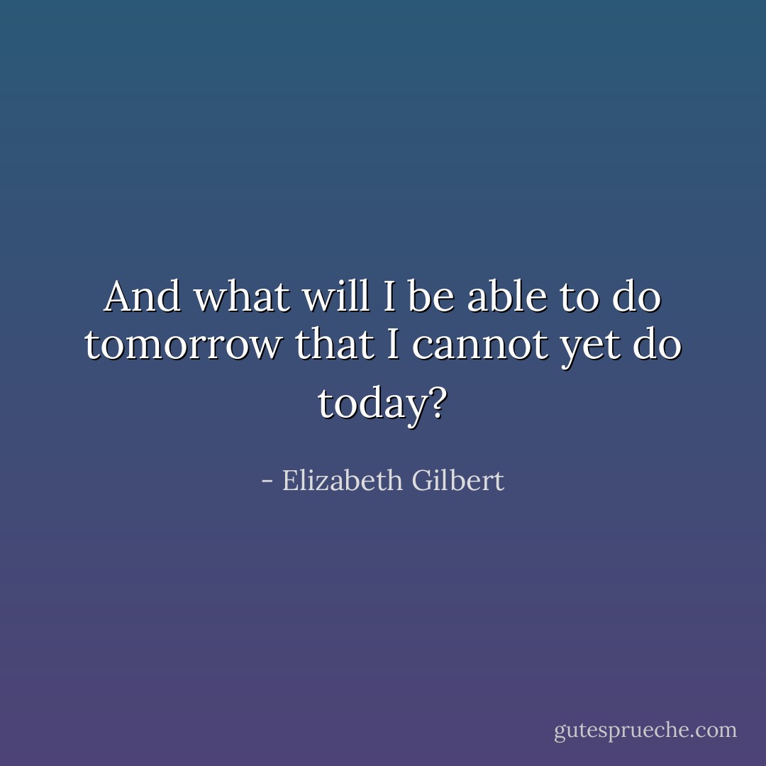 And what will I be able to do tomorrow that I cannot yet do today? - Elizabeth Gilbert