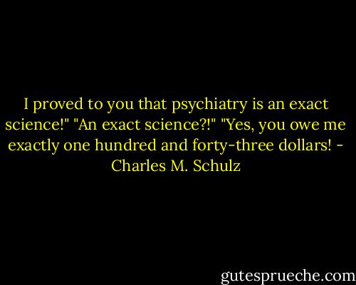 I proved to you that psychiatry is an exact science!"<br />"An exact science?!"<br />"Yes, you owe me exactly one hundred and forty-three dollars! - Charles M. Schulz