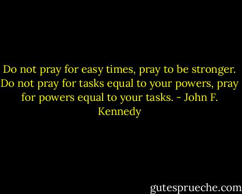 Do not pray for easy times, pray to be stronger. Do not pray for tasks equal to your powers, pray for powers equal to your tasks. - John F. Kennedy