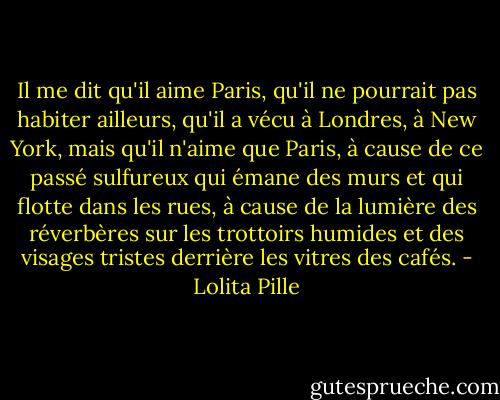 Il me dit qu'il aime Paris, qu'il ne pourrait pas habiter ailleurs, qu'il a vécu à Londres, à New York, mais qu'il n'aime que Paris, à cause de ce passé sulfureux qui émane des murs et qui flotte dans les rues, à cause de la lumière des réverbères sur les trottoirs humides et des visages tristes derrière les vitres des cafés. - Lolita Pille