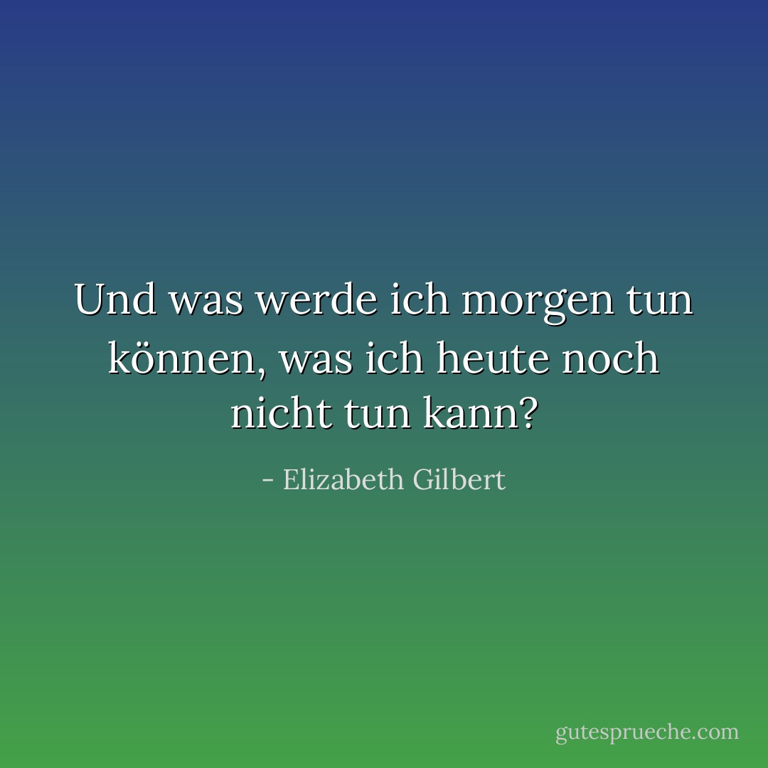 Und was werde ich morgen tun können, was ich heute noch nicht tun kann? - Elizabeth Gilbert<