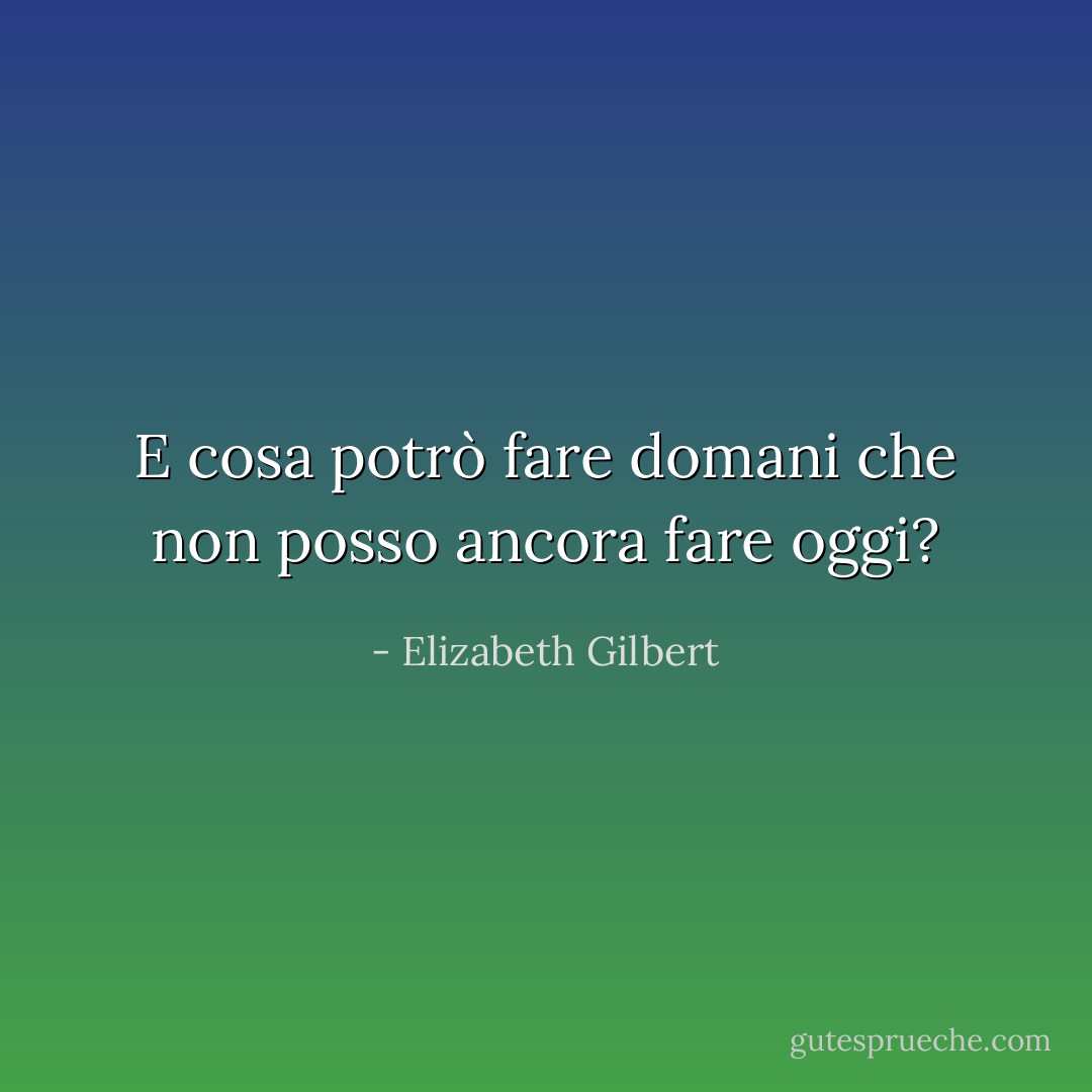 E cosa potrò fare domani che non posso ancora fare oggi? - Elizabeth Gilbert