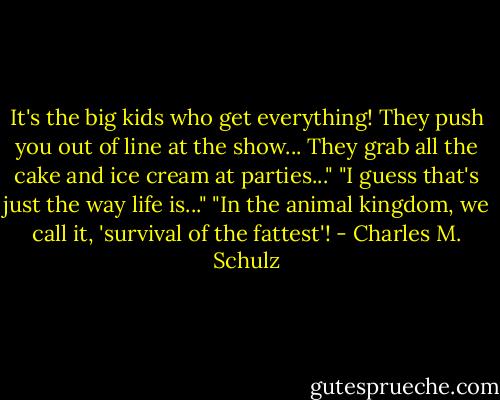 It's the big kids who get everything! They push you out of line at the show... They grab all the cake and ice cream at parties..."<br />"I guess that's just the way life is..."<br />"In the animal kingdom, we call it, 'survival of the fattest'! - Charles M. Schulz