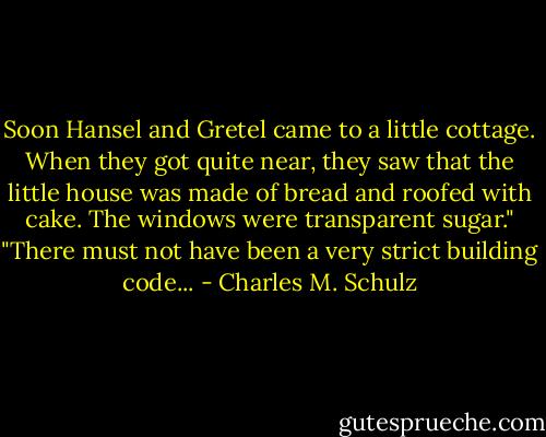 Soon Hansel and Gretel came to a little cottage. When they got quite near, they saw that the little house was made of bread and roofed with cake. The windows were transparent sugar."<br />"There must not have been a very strict building code... - Charles M. Schulz