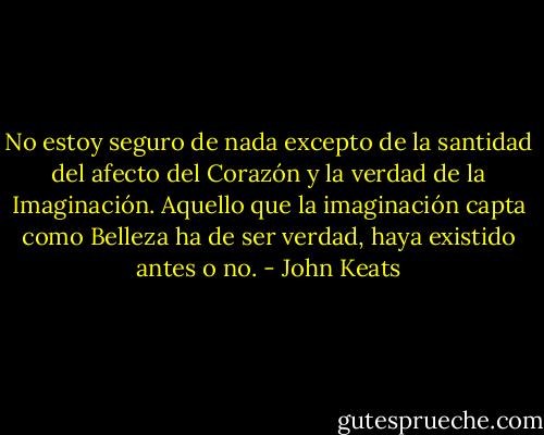 No estoy seguro de nada excepto de la santidad del afecto del Corazón y la verdad de la Imaginación. Aquello que la imaginación capta como Belleza ha de ser verdad, haya existido antes o no. - John Keats