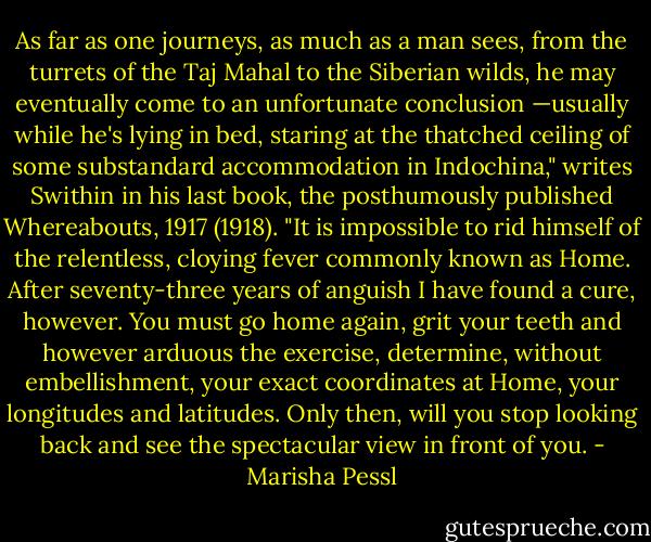 As far as one journeys, as much as a man sees, from the turrets of the Taj<br />Mahal to the Siberian wilds, he may eventually come to an unfortunate<br />conclusion —usually while he's lying in bed, staring at the thatched ceiling of<br />some substandard accommodation in Indochina," writes Swithin in his last<br />book, the posthumously published Whereabouts, 1917 (1918). "It is impossible<br />to rid himself of the relentless, cloying fever commonly known as Home.<br />After seventy-three years of anguish I have found a cure, however. You must<br />go home again, grit your teeth and however arduous the exercise, determine,<br />without embellishment, your exact coordinates at Home, your longitudes<br />and latitudes. Only then, will you stop looking back and see the spectacular<br />view in front of you. - Marisha Pessl