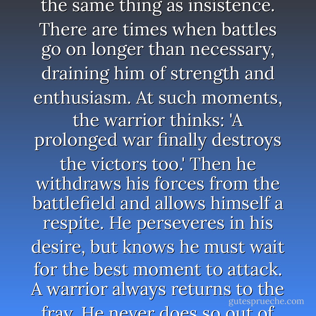 A warrior of light respects the main teaching of the I Ching: 'To persevere is favourable.'<br />He knows that perseverance is not the same thing as insistence. There are<br />times when battles go on longer than necessary, draining him of strength and<br />enthusiasm.<br />At such moments, the warrior thinks: 'A prolonged war finally destroys the<br />victors too.'<br />Then he withdraws his forces from the battlefield and allows himself a<br />respite. He perseveres in his desire, but knows he must wait for the best moment to attack.<br />A warrior always returns to the fray. He never does so out of stubbornness,<br />but because he has noticed a change in the weather. - Paulo Coelho