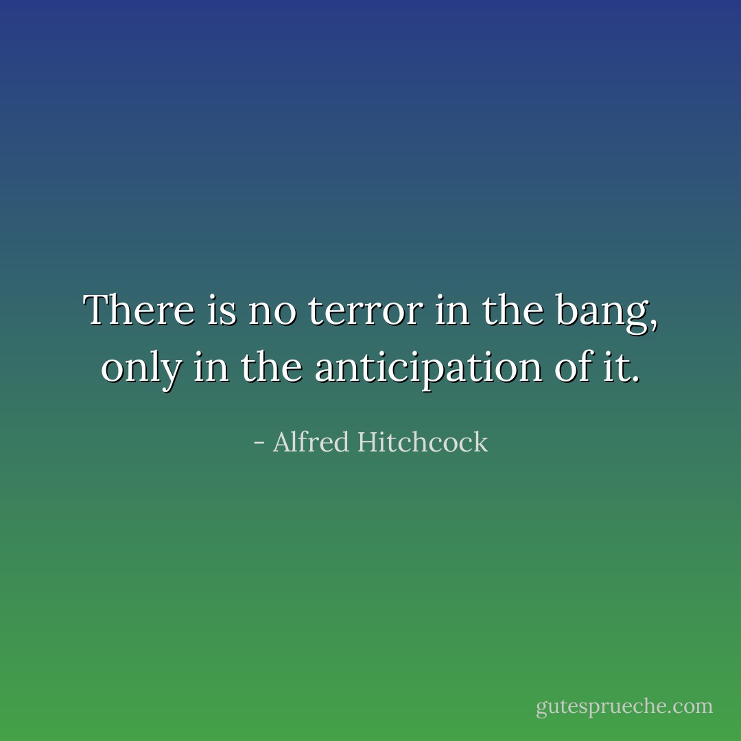There is no terror in the bang, only in the anticipation of it. - Alfred Hitchcock