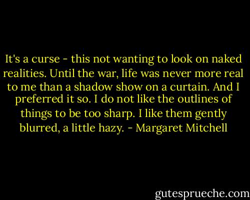 It's a curse - this not wanting to look on naked realities. Until the war, life was never more real to me than a shadow show on a curtain. And I preferred it so. I do not like the outlines of things to be too sharp. I like them gently blurred, a little hazy. - Margaret Mitchell