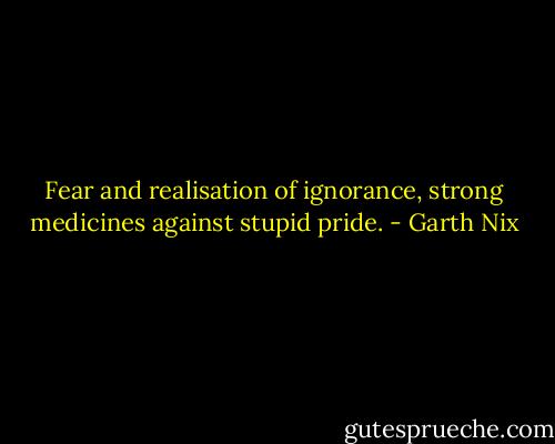 Fear and realisation of ignorance, strong medicines against stupid pride. - Garth Nix