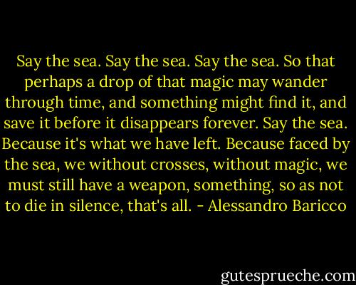 Say the sea. Say the sea. Say the sea. So that perhaps a drop of that magic may wander through time, and something might find it, and save it before it disappears forever. Say the sea. Because it's what we have left. Because faced by the sea, we without crosses, without magic, we must still have a weapon, something, so as not to die in silence, that's all. - Alessandro Baricco