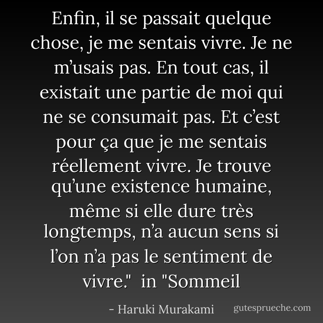 Enfin, il se passait quelque chose, je me sentais vivre. Je ne m’usais pas. En tout cas, il existait une partie de moi qui ne se consumait pas. Et c’est pour ça que je me sentais réellement vivre. Je trouve qu’une existence humaine, même si elle dure très longtemps, n’a aucun sens si l’on n’a pas le sentiment de vivre."<br /><br />in "Sommeil - Haruki Murakami