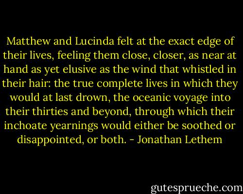Matthew and Lucinda felt at the exact edge of their lives, feeling them close, closer, as near at hand as yet elusive as the wind that whistled in their hair: the true complete lives in which they would at last drown, the oceanic voyage into their thirties and beyond, through which their inchoate yearnings would either be soothed or disappointed, or both. - Jonathan Lethem