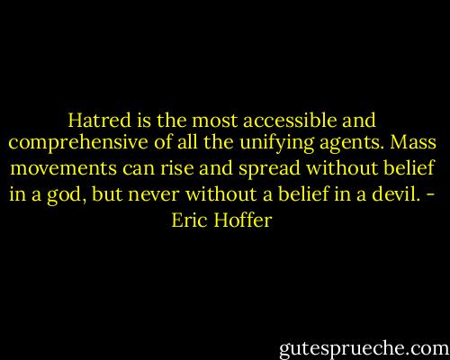 Hatred is the most accessible and comprehensive of all the unifying agents. Mass movements can rise and spread without belief in a god, but never without a belief in a devil. - Eric Hoffer