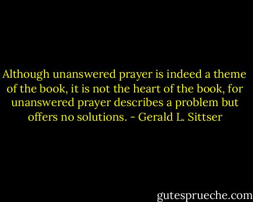 Although unanswered prayer is indeed a theme of the book, it is not the heart of the book, for unanswered prayer describes a problem but offers no solutions. - Gerald L. Sittser