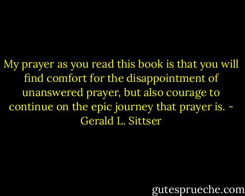 My prayer as you read this book is that you will find comfort for the disappointment of unanswered prayer, but also courage to continue on the epic journey that prayer is. - Gerald L. Sittser