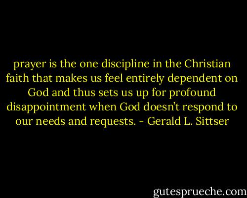 prayer is the one discipline in the Christian faith that makes us feel entirely dependent on God and thus sets us up for profound disappointment when God doesn’t respond to our needs and requests. - Gerald L. Sittser