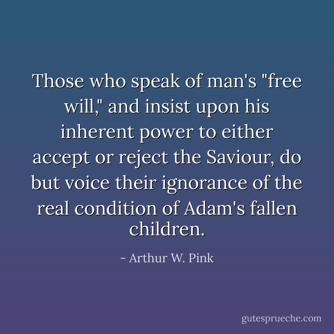 Those who speak of man's "free will," and insist upon his inherent power to either accept or reject the Saviour, do but voice their ignorance of the real condition of Adam's fallen children. - Arthur W. Pink