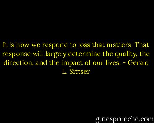 It is how we respond to loss that matters. That response will largely determine the quality, the direction, and the impact of our lives. - Gerald L. Sittser