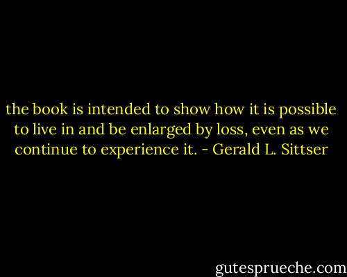the book is intended to show how it is possible to live in and be enlarged by loss, even as we continue to experience it. - Gerald L. Sittser